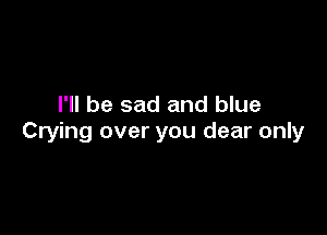 I'll be sad and blue

Crying over you dear only