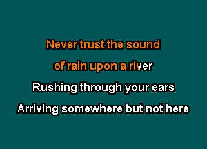 Never trust the sound

of rain upon a river

Rushing through your ears

Arriving somewhere but not here