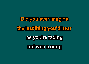 Did you ever imagine

the last thing you'd hear

as you're fading

out was a song