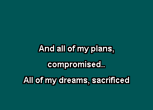 And all of my plans,

compromised.

All of my dreams, sacrificed