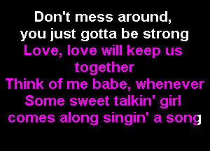 Don't mess around,
you just gotta be strong
Love, love will keep us
together
Think of me babe, whenever
Some sweet talkin' girl
comes along singin' a song