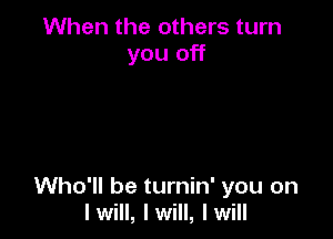 When the others turn
you off

Who'll be turnin' you on
Iwill, Iwill, Iwill