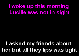 I woke up this morning
Lucille was not in sight

I asked my friends about
her but all they lips was tight