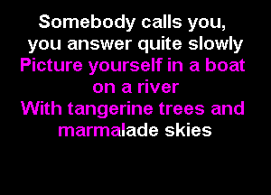 Somebody calls you,
you answer quite slowly
Picture yourself in a boat
on a river
With tangerine trees and
marmalade skies