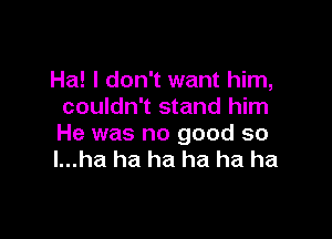 Ha! I don't want him,
couldn't stand him

He was no good so
l...ha ha ha ha ha ha