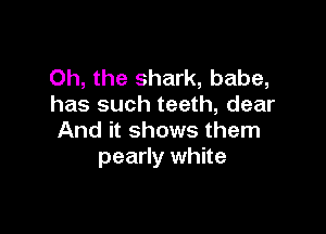 Oh, the shark, babe,
has such teeth, dear

And it shows them
pearly white