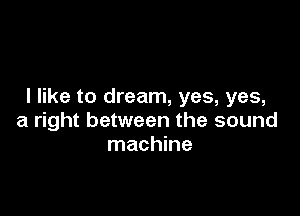 I like to dream, yes, yes,

a right between the sound
machine