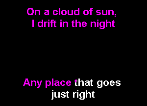 On a cloud of sun,
I drift in the night

Any place that goes
just right