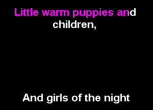 Little warm puppies and
children,

And girls of the night