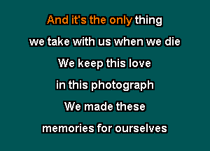 And it's the only thing
we take with us when we die

We keep this love

in this photograph

We made these

memories for ourselves