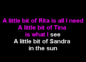 A little bit of Rita is all I need
A little bit of Tina

is what I see
A little bit of Sandra
in the sun