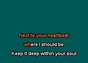 Next to your heartbeat

where I should be

Keep it deep within your soul