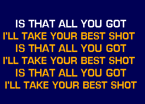 IS THAT ALL YOU GOT
I'LL TAKE YOUR BEST SHOT

IS THAT ALL YOU GOT
I'LL TAKE YOUR BEST SHOT

IS THAT ALL YOU GOT
I'LL TAKE YOUR BEST SHOT