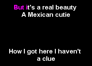 But it's a real beauty
A Mexican cutie

How I got here I haven't
a clue