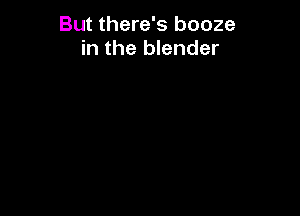 But there's booze
in the blender