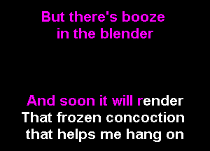 But there's booze
in the blender

And soon it will render
That frozen concoction
that helps me hang on
