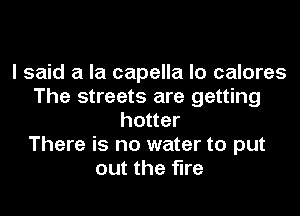 I said a la capella lo calores
The streets are getting
hotter
There is no water to put
out the fire