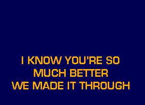 I KNOW YOU'RE SO
MUCH BETTER
WE MADE IT THROUGH