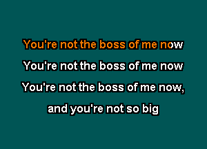 You're not the boss of me now
You're not the boss of me now

You're not the boss of me now,

and you're not so big