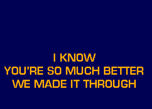 I KNOW
YOU'RE SO MUCH BETTER
WE MADE IT THROUGH