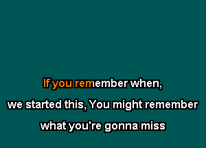 lfyou remember when,

we started this. You might remember

what you're gonna miss