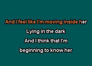 And lfeel like I'm moving inside her

Lying in the dark
And I think that I'm

beginning to know her