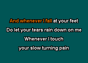 And whenever I fall at your feet

Do let your tears rain down on me
Whenever I touch

your slow turning pain