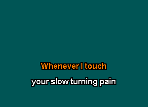 Whenever I touch

your slow turning pain