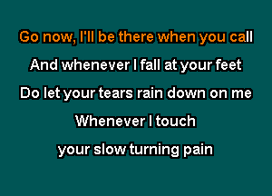 Go now, I'll be there when you call
And whenever I fall at your feet
Do let your tears rain down on me
Whenever I touch

your slow turning pain