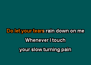 Do let your tears rain down on me

Whenever I touch

your slow turning pain