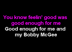 You know feelin' good was
good enough for me

Good enough for me and
my Bobby McGee