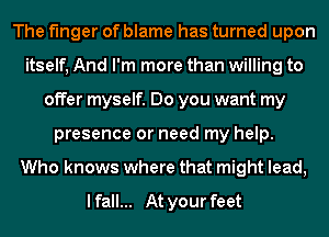 The finger of blame has turned upon
itself, And I'm more than willing to
offer myself. Do you want my
presence or need my help.
Who knows where that might lead,

I fall... At your feet
