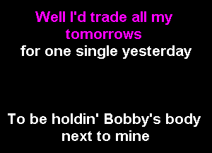 Well I'd trade all my
tomorrows
for one single yesterday

To be holdin' Bobby's body
next to mine