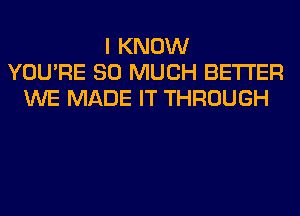 I KNOW
YOU'RE SO MUCH BETTER
WE MADE IT THROUGH