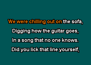 We were chilling out on the sofa,
Digging how the guitar goes,
In a song that no one knows.

Did you lick that line yourself,