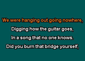 We were hanging out going nowhere,
Digging how the guitar goes,
In a song that no one knows.

Did you burn that bridge yourself,