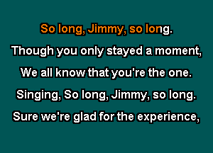 So long, Jimmy, so long.
Though you only stayed a moment,
We all know that you're the one.
Singing, So long, Jimmy, so long.

Sure we're glad for the experience,