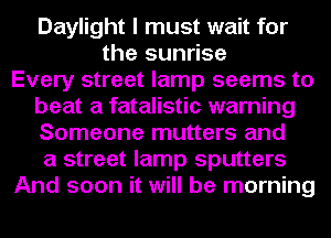 Daylight I must wait for
the sunrise
Every street lamp seems to
beat a fatalistic warning
Someone mutters and
a street lamp sputters
And soon it will be morning