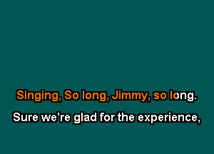 Singing, So long, Jimmy, so long.

Sure we're glad for the experience,