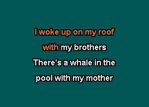 lwoke up on my roof

with my brothers
There's a whale in the

pool with my mother