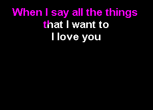 When I say all the things
that I want to
I love you