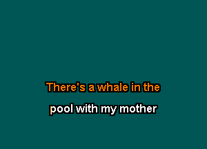 There's a whale in the

pool with my mother