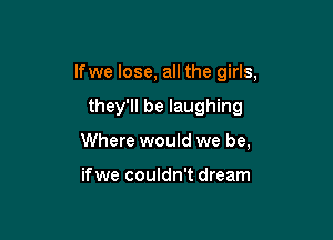 lfwe lose, all the girls,

they'll be laughing
Where would we be,

if we couldn't dream