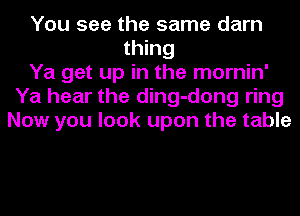 You see the same darn
thing
Ya get up in the mornin'
Ya hear the ding-dong ring
Now you look upon the table