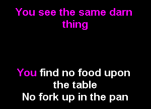 You see the same darn
thing

You find no food upon
the table
N0 fork up in the pan