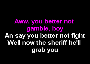 Aww, you better not
gamble, boy

An say you better not fight
Well now the sheriff he'll
grab you
