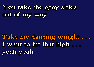 You take the gray Skies
out of my way

Take me dancing tonight . . .
I want to hit that high . . .
yeah yeah