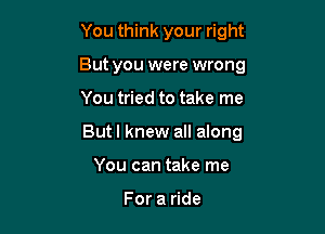 You think your right
But you were wrong

You tried to take me

But I knew all along

You can take me

For a ride