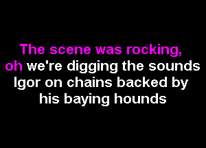 The scene was rocking,
oh we're digging the sounds
Igor on chains backed by
his haying hounds