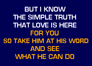 BUT I KNOW
THE SIMPLE TRUTH
THAT LOVE IS HERE

FOR YOU
50 TAKE HIM AT HIS WORD

AND SEE
WHAT HE CAN DO